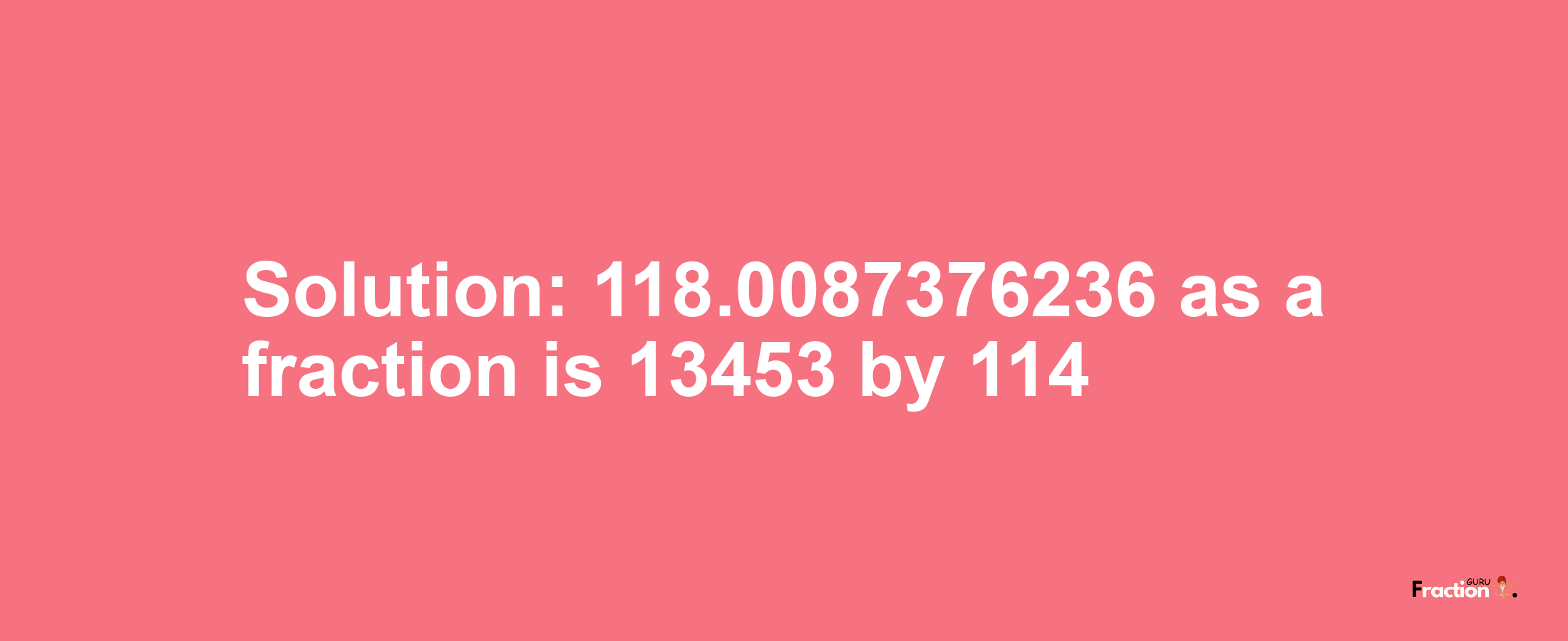 Solution:118.0087376236 as a fraction is 13453/114